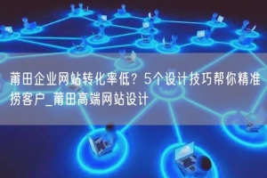 莆田企业网站转化率低？5个设计技巧帮你精准捞客户_莆田高端网站设计