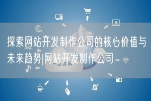 探索网站开发制作公司的核心价值与未来趋势|网站开发制作公司