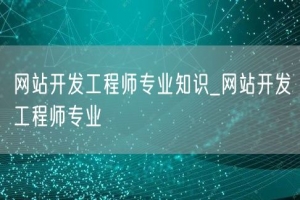 网站开发工程师专业知识_网站开发工程师专业