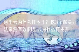 阿里云为什么打不开？这3个解决办法亲测有效|阿里云为什么打不开