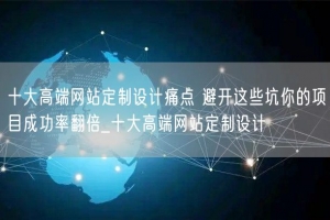 十大高端网站定制设计痛点 避开这些坑你的项目成功率翻倍_十大高端网站定制设计