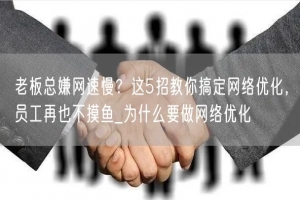 老板总嫌网速慢？这5招教你搞定网络优化，员工再也不摸鱼_为什么要做网络优化