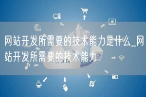 网站开发所需要的技术能力是什么_网站开发所需要的技术能力