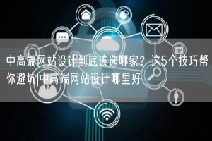中高端网站设计到底该选哪家？这5个技巧帮你避坑|中高端网站设计哪里好