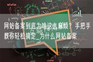 网站备案到底为啥这么麻烦？手把手教你轻松搞定_为什么网站备案